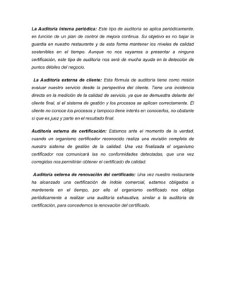 La Auditoría interna periódica: Este tipo de auditoría se aplica periódicamente,
en función de un plan de control de mejora continua. Su objetivo es no bajar la
guardia en nuestro restaurante y de esta forma mantener los niveles de calidad
sostenibles en el tiempo. Aunque no nos vayamos a presentar a ninguna
certificación, este tipo de auditoría nos será de mucha ayuda en la detección de
puntos débiles del negocio.
La Auditoría externa de cliente: Esta fórmula de auditoría tiene como misión
evaluar nuestro servicio desde la perspectiva del cliente. Tiene una incidencia
directa en la medición de la calidad de servicio, ya que se demuestra delante del
cliente final, si el sistema de gestión y los procesos se aplican correctamente. El
cliente no conoce los procesos y tampoco tiene interés en conocerlos, no obstante
sí que es juez y parte en el resultado final.
Auditoría externa de certificación: Estamos ante el momento de la verdad,
cuando un organismo certificador reconocido realiza una revisión completa de
nuestro sistema de gestión de la calidad. Una vez finalizada el organismo
certificador nos comunicará las no conformidades detectadas, que una vez
corregidas nos permitirán obtener el certificado de calidad.
Auditoría externa de renovación del certificado: Una vez nuestro restaurante
ha alcanzado una certificación de índole comercial, estamos obligados a
mantenerla en el tiempo, por ello el organismo certificado nos obliga
periódicamente a realizar una auditoría exhaustiva, similar a la auditoria de
certificación, para concedernos la renovación del certificado.
 