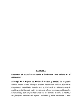 CAPITULO V
Propuestas de control o estrategias a implementar para mejoras en el
restaurante:
Estrategia Nº 1- Mejorar los Niveles de Gestión y control. No es posible
afrontar ninguna política de mejora y menos afrontar una situación de crisis de
mercado con posibilidades de éxito, sino se dispone de un adecuado nivel de
gestión y control. Por esta razón, es necesario reforzar el área de gestión con las
herramientas y metodologías necesarias que nos permitan controlar la marcha y
las principales variables del negocio, analizarlas y tomar decisiones. Y esto
 