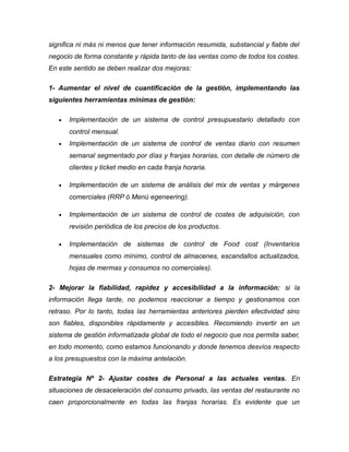 significa ni más ni menos que tener información resumida, substancial y fiable del
negocio de forma constante y rápida tanto de las ventas como de todos los costes.
En este sentido se deben realizar dos mejoras:
1- Aumentar el nivel de cuantificación de la gestión, implementando las
siguientes herramientas mínimas de gestión:
• Implementación de un sistema de control presupuestario detallado con
control mensual.
• Implementación de un sistema de control de ventas diario con resumen
semanal segmentado por días y franjas horarias, con detalle de número de
clientes y ticket medio en cada franja horaria.
• Implementación de un sistema de análisis del mix de ventas y márgenes
comerciales (RRP ó Menú egeneering).
• Implementación de un sistema de control de costes de adquisición, con
revisión periódica de los precios de los productos.
• Implementación de sistemas de control de Food cost (Inventarios
mensuales como mínimo, control de almacenes, escandallos actualizados,
hojas de mermas y consumos no comerciales).
2- Mejorar la fiabilidad, rapidez y accesibilidad a la información: si la
información llega tarde, no podemos reaccionar a tiempo y gestionamos con
retraso. Por lo tanto, todas las herramientas anteriores pierden efectividad sino
son fiables, disponibles rápidamente y accesibles. Recomiendo invertir en un
sistema de gestión informatizada global de todo el negocio que nos permita saber,
en todo momento, como estamos funcionando y donde tenemos desvíos respecto
a los presupuestos con la máxima antelación.
Estrategia Nº 2- Ajustar costes de Personal a las actuales ventas. En
situaciones de desaceleración del consumo privado, las ventas del restaurante no
caen proporcionalmente en todas las franjas horarias. Es evidente que un
 