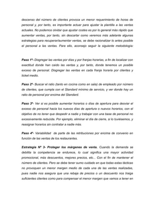 descenso del número de clientes provoca un menor requerimiento de horas de
personal y, por tanto, es importante actuar para ajustar la plantilla a las ventas
actuales. No podemos olvidar que ajustar costes es por lo general más rápido que
aumentar ventas, por tanto, sin descartar como veremos más adelante algunas
estrategias para recuperar/aumentar ventas, se debe racionalizar lo antes posible
el personal a las ventas. Para ello, aconsejo seguir la siguiente metodología:
Paso 1º- Disgregar las ventas por días y por franjas horarias, a fin de localizar con
exactitud donde han caído las ventas y, por tanto, donde tenemos un posible
exceso de personal. Disgregar las ventas en cada franja horaria por clientes y
ticket medio.
Paso 2º- Buscar el ratio (tanto en cocina como en sala) de empleado por número
de clientes, que cumpla con el Standard mínimo de servicio, y ver donde hay un
ratio de personal por encima del Standard.
Paso 3º- Ver si es posible aumentar horarios o días de apertura para desviar el
exceso de personal hacia los nuevos días de apertura o nuevos horarios, con el
objetivo de no tener que despedir a nadie y trabajar con una base de personal no
excesivamente reducida. Por ejemplo, eliminar el día de cierre, si lo tuviésemos, y
reasignar horarios sin contratar a nadie más.
Paso 4º- Variabilidad de parte de las retribuciones por encima de convenio en
función de las ventas de los restaurantes.
Estrategia Nº 3- Proteger los márgenes de venta. Cuando la demanda se
debilita la competencia se endurece, lo cual significa una mayor actividad
promocional, más descuentos, mejores precios, etc... Con el fin de mantener el
número de clientes. Pero se debe tener sumo cuidado en que todas estas tácticas
no provoquen un menor margen medio de cada una de las ventas realizadas,
pues nadie nos asegura que una rebaja de precios o un descuento nos traiga
suficientes clientes como para compensar el menor margen que vamos a tener en
 