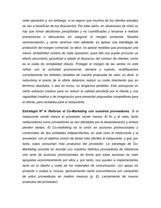 cada operación y, sin embargo, si es seguro que muchos de los clientes actuales
se van a beneficiar de los descuentos. Por esta razón, en situaciones de crisis no
hay que tomar decisiones precipitadas y no cuantificadas y lanzarse a realizar
promociones o descuentos sin asegurar el margen comercial. Nuestra
recomendación, y como veremos más adelante, es aplicar una estrategia de
protección del margen comercial, es decir, no aplicar medidas que provoquen una
menor rentabilidad unitaria de cada operación, pues ello nos puede provocar un
efecto secundario perjudicial a añadir al descenso del número de clientes, como
es la caída de rentabilidad directa. Proteger el margen de las ventas no está
reñido con la actividad promocional, siempre y cuando, modifiquemos
correctamente las distintas variables de nuestra propuesta de valor, es decir, si
reducimos el precio de la oferta debemos reducir su coste intentando que en
términos absolutos, o sea en euros, no tengamos pérdidas. Esto presupone un
cierto esfuerzo creativo para no reducir la calidad percibida por el cliente y una
capacidad creativa o de imaginación para presentar propuestas competitivas para
el cliente, pero rentables para el restaurante.
Estrategia Nº 4- Reforzar el Co-Marketing con nuestros proveedores. Si el
restaurante vende menos el proveedor vende menos. Al fin y al cabo, tanto
restauradores como proveedores se ven afectados por la desaceleración y ambos
pierden ventas. El Co-marketing es la unión en acciones promocionales y
comerciales de dos entidades independientes, en este caso el restaurante y el
proveedor, con el objetivo común de atraer más clientes al restaurante, y que, por
tanto, estos consuman más productos del proveedor. La estrategia de Co-
Marketing consiste en acordar con nuestros distintos proveedores de referencia
una serie de acciones promocionales de forma que estas acciones se vean
apoyadas económicamente por ellos y, por tanto, nos ayuden a implementarlas
tanto en el diseño y coste de los materiales de comunicación, con apoyo en
producto o costes e, incluso, aprovechando cierta concomitancia con campañas
de estos proveedores en medios masivos (p. Ej. Lanzamiento de nuevos
productos del proveedor).
 