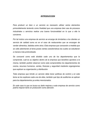 INTRODUCCION
Para producir un bien o un servicio es necesario utilizar varios elementos
primordialmente teniendo como finalidad que una empresa bien sea de procesos
industriales o servicios realice una buena funcionalidad en lo que a ella le
concierne.
Por tal motivo una empresa de servicio se encarga de brindarles a los clientes un
servicio de calidad como es en el caso de restaurantes que se encargan de
vender alimentos, bebidas entre otros. Esta empresa que conocerán a medida que
se valla adentrando al tema posee ciertas características las cuales se estudiaran
a manera más profundizada.
Se conocerá como está dividido cada uno de los departamentos que la
comprende, cuál es su objetivo dentro de la empresa que beneficio aportara a la
misma, también podrán observar como esta comprendidos los departamentos de
cocina, recursos humanos, ventas, finanzas y seguridad mediante organigramas
que explican su organización y distribución.
Toda empresa que brinde un servicio debe tener políticas de control y en este
tema se les explicara cada una de ellas, también qué tipo de auditorías se aplican
para los departamentos ya antes mencionados.
En este caso lo que se busca es darle mejoras a esta empresa de servicio como
podría mejorar tanto en producción como atención.
 
