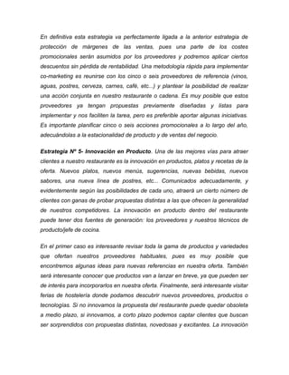 En definitiva esta estrategia va perfectamente ligada a la anterior estrategia de
protección de márgenes de las ventas, pues una parte de los costes
promocionales serán asumidos por los proveedores y podremos aplicar ciertos
descuentos sin pérdida de rentabilidad. Una metodología rápida para implementar
co-marketing es reunirse con los cinco o seis proveedores de referencia (vinos,
aguas, postres, cerveza, carnes, café, etc...) y plantear la posibilidad de realizar
una acción conjunta en nuestro restaurante o cadena. Es muy posible que estos
proveedores ya tengan propuestas previamente diseñadas y listas para
implementar y nos faciliten la tarea, pero es preferible aportar algunas iniciativas.
Es importante planificar cinco o seis acciones promocionales a lo largo del año,
adecuándolas a la estacionalidad de producto y de ventas del negocio.
Estrategia Nº 5- Innovación en Producto. Una de las mejores vías para atraer
clientes a nuestro restaurante es la innovación en productos, platos y recetas de la
oferta. Nuevos platos, nuevos menús, sugerencias, nuevas bebidas, nuevos
sabores, una nueva línea de postres, etc... Comunicados adecuadamente, y
evidentemente según las posibilidades de cada uno, atraerá un cierto número de
clientes con ganas de probar propuestas distintas a las que ofrecen la generalidad
de nuestros competidores. La innovación en producto dentro del restaurante
puede tener dos fuentes de generación: los proveedores y nuestros técnicos de
producto/jefe de cocina.
En el primer caso es interesante revisar toda la gama de productos y variedades
que ofertan nuestros proveedores habituales, pues es muy posible que
encontremos algunas ideas para nuevas referencias en nuestra oferta. También
será interesante conocer que productos van a lanzar en breve, ya que pueden ser
de interés para incorporarlos en nuestra oferta. Finalmente, será interesante visitar
ferias de hostelería donde podamos descubrir nuevos proveedores, productos o
tecnologías. Si no innovamos la propuesta del restaurante puede quedar obsoleta
a medio plazo, si innovamos, a corto plazo podemos captar clientes que buscan
ser sorprendidos con propuestas distintas, novedosas y excitantes. La innovación
 