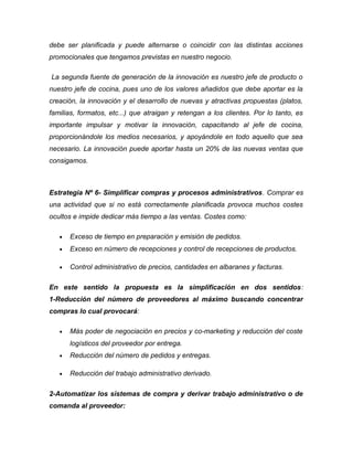 debe ser planificada y puede alternarse o coincidir con las distintas acciones
promocionales que tengamos previstas en nuestro negocio.
La segunda fuente de generación de la innovación es nuestro jefe de producto o
nuestro jefe de cocina, pues uno de los valores añadidos que debe aportar es la
creación, la innovación y el desarrollo de nuevas y atractivas propuestas (platos,
familias, formatos, etc...) que atraigan y retengan a los clientes. Por lo tanto, es
importante impulsar y motivar la innovación, capacitando al jefe de cocina,
proporcionándole los medios necesarios, y apoyándole en todo aquello que sea
necesario. La innovación puede aportar hasta un 20% de las nuevas ventas que
consigamos.
Estrategia Nº 6- Simplificar compras y procesos administrativos. Comprar es
una actividad que si no está correctamente planificada provoca muchos costes
ocultos e impide dedicar más tiempo a las ventas. Costes como:
• Exceso de tiempo en preparación y emisión de pedidos.
• Exceso en número de recepciones y control de recepciones de productos.
• Control administrativo de precios, cantidades en albaranes y facturas.
En este sentido la propuesta es la simplificación en dos sentidos:
1-Reducción del número de proveedores al máximo buscando concentrar
compras lo cual provocará:
• Más poder de negociación en precios y co-marketing y reducción del coste
logísticos del proveedor por entrega.
• Reducción del número de pedidos y entregas.
• Reducción del trabajo administrativo derivado.
2-Automatizar los sistemas de compra y derivar trabajo administrativo o de
comanda al proveedor:
 