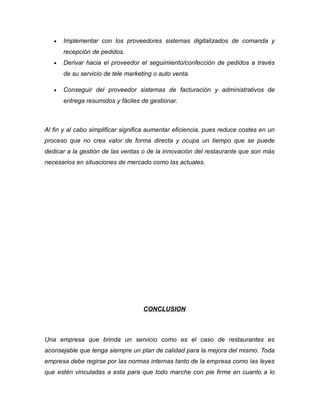 • Implementar con los proveedores sistemas digitalizados de comanda y
recepción de pedidos.
• Derivar hacia el proveedor el seguimiento/confección de pedidos a través
de su servicio de tele marketing o auto venta.
• Conseguir del proveedor sistemas de facturación y administrativos de
entrega resumidos y fáciles de gestionar.
Al fin y al cabo simplificar significa aumentar eficiencia, pues reduce costes en un
proceso que no crea valor de forma directa y ocupa un tiempo que se puede
dedicar a la gestión de las ventas o de la innovación del restaurante que son más
necesarios en situaciones de mercado como las actuales.
CONCLUSION
Una empresa que brinda un servicio como es el caso de restaurantes es
aconsejable que tenga siempre un plan de calidad para la mejora del mismo. Toda
empresa debe regirse por las normas internas tanto de la empresa como las leyes
que estén vinculadas a esta para que todo marche con pie firme en cuanto a lo
 