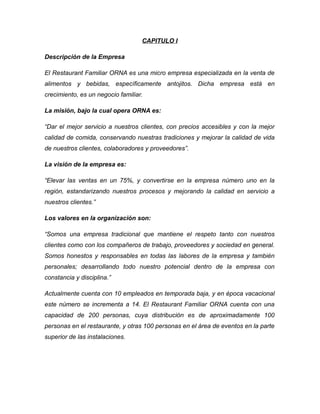 CAPITULO I
Descripción de la Empresa
El Restaurant Familiar ORNA es una micro empresa especializada en la venta de
alimentos y bebidas, específicamente antojitos. Dicha empresa está en
crecimiento, es un negocio familiar.
La misión, bajo la cual opera ORNA es:
“Dar el mejor servicio a nuestros clientes, con precios accesibles y con la mejor
calidad de comida, conservando nuestras tradiciones y mejorar la calidad de vida
de nuestros clientes, colaboradores y proveedores”.
La visión de la empresa es:
“Elevar las ventas en un 75%, y convertirse en la empresa número uno en la
región, estandarizando nuestros procesos y mejorando la calidad en servicio a
nuestros clientes.”
Los valores en la organización son:
“Somos una empresa tradicional que mantiene el respeto tanto con nuestros
clientes como con los compañeros de trabajo, proveedores y sociedad en general.
Somos honestos y responsables en todas las labores de la empresa y también
personales; desarrollando todo nuestro potencial dentro de la empresa con
constancia y disciplina.”
Actualmente cuenta con 10 empleados en temporada baja, y en época vacacional
este número se incrementa a 14. El Restaurant Familiar ORNA cuenta con una
capacidad de 200 personas, cuya distribución es de aproximadamente 100
personas en el restaurante, y otras 100 personas en el área de eventos en la parte
superior de las instalaciones.
 