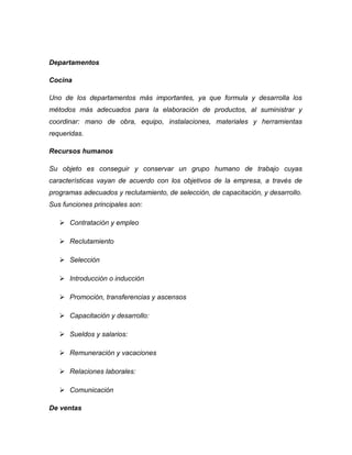Departamentos
Cocina
Uno de los departamentos más importantes, ya que formula y desarrolla los
métodos más adecuados para la elaboración de productos, al suministrar y
coordinar: mano de obra, equipo, instalaciones, materiales y herramientas
requeridas.
Recursos humanos
Su objeto es conseguir y conservar un grupo humano de trabajo cuyas
características vayan de acuerdo con los objetivos de la empresa, a través de
programas adecuados y reclutamiento, de selección, de capacitación, y desarrollo.
Sus funciones principales son:
 Contratación y empleo
 Reclutamiento
 Selección
 Introducción o inducción
 Promoción, transferencias y ascensos
 Capacitación y desarrollo:
 Sueldos y salarios:
 Remuneración y vacaciones
 Relaciones laborales:
 Comunicación
De ventas
 