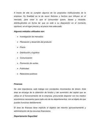 A través de ella se cumplen algunos de los propósitos institucionales de la
empresa. Su finalidad es la de reunir factores y hechos que influyen en el
mercado, para crear lo que el consumidor quiere, desea y necesita,
distribuyéndolo en forma tal, que es esté a su disposición en el momento
oportuno, en el lugar preciso y al precio más adecuado.
Algunos métodos utilizados son:
 Investigación de mercados
 Planeación y desarrollo del producto
 Precio
 Distribución y logística
 Comunicación
 Promoción de ventas
 Publicidad
 Relaciones públicas
Finanzas
De vital importancia, está trabaja con constantes movimientos de dinero. Está
área se encarga de la obtención de fondos y del suministro del capital que se
utiliza en el funcionamiento de la empresa, procurando disponer con los medios
económicos necesarios para cada uno de los departamentos, con el objeto de que
puedan funcionar debidamente.
El área de finanzas tiene implícito el objetivo del máximo aprovechamiento y
administración de los recursos financieros.
Departamento Seguridad
 