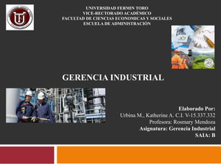UNIVERSIDAD FERMIN TORO
VICE-RECTORADO ACADÉMICO
FACULTAD DE CIENCIAS ECONOMICAS Y SOCIALES
ESCUELA DE ADMINISTRACIÓN

GERENCIA INDUSTRIAL

Elaborado Por:
Urbina M., Katherine A. C.I. V-15.337.332
Profesora: Rosmary Mendoza
Asignatura: Gerencia Industrial
SAIA: B

 