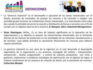 DEFINICIONES
• La "Gerencia Industrial" es el desempeño o ejecución de las tareas relacionadas con el
diseño, previsión de resultados; de proveer los recursos y de controlar e integrar una
actividad grupal humana; las instalaciones físicas relacionadas, y la interrelación entre estas
dos cuando la actividad concierne la creación y distribución de bienes o servicios con el fin de
cumplir con un objetivo externo de la empresa. B. Narayan. Libro «Industrial Management»
• Oscar Domínguez, define_ Es un área de impacto significativo en la operación de las
organizaciones y su objetivo es proveer los conocimientos relacionados con la utilización
efectiva de los factores de producción en las actividades de las industrias manufactureras y
de servicios, cuyo objeto principal es aprovechar eficazmente los recursos para obtener
mejores beneficios.
• La gerencia industrial es una rama de la ingeniera en el cual desarrolla el desempeño
organizativo de la organización y sus procesos, encargada del análisis , interpretación,
comprensión , diseño, programación y control de sistemas productivos con miras a
gestionar, implementar y establecer estrategias de optimización con el objetivo de lograr al
máximo rendimiento de los procesos de creación de bienes y/o la prestación de servicios.
Celina Ruiz Morales
 