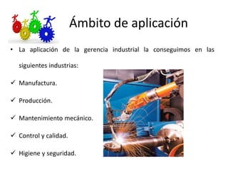 Ámbito de aplicación
• La aplicación de la gerencia industrial la conseguimos en las
siguientes industrias:
 Manufactura.
 Producción.
 Mantenimiento mecánico.
 Control y calidad.
 Higiene y seguridad.
 