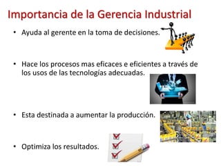 Importancia de la Gerencia Industrial
• Ayuda al gerente en la toma de decisiones.
• Hace los procesos mas eficaces e eficientes a través de
los usos de las tecnologías adecuadas.
• Esta destinada a aumentar la producción.
• Optimiza los resultados.
 