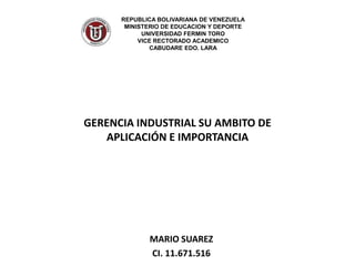 REPUBLICA BOLIVARIANA DE VENEZUELA
       MINISTERIO DE EDUCACION Y DEPORTE
            UNIVERSIDAD FERMIN TORO
           VICE RECTORADO ACADEMICO
              CABUDARE EDO. LARA




GERENCIA INDUSTRIAL SU AMBITO DE
   APLICACIÓN E IMPORTANCIA




             MARIO SUAREZ
             CI. 11.671.516
 