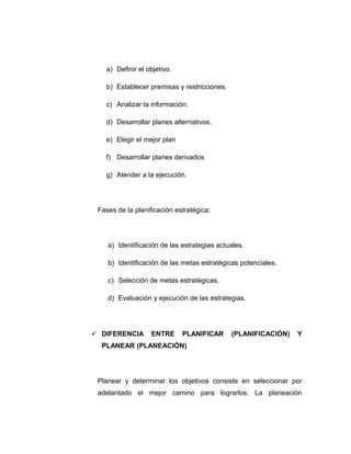 a) Definir el objetivo.
b) Establecer premisas y restricciones.
c) Analizar la información.
d) Desarrollar planes alternativos.
e) Elegir el mejor plan
f) Desarrollar planes derivados
g) Atender a la ejecución.
Fases de la planificación estratégica:
a) Identificación de las estrategias actuales.
b) Identificación de las metas estratégicas potenciales.
c) Selección de metas estratégicas.
d) Evaluación y ejecución de las estrategias.
 DIFERENCIA ENTRE PLANIFICAR (PLANIFICACIÓN) Y
PLANEAR (PLANEACIÓN)
Planear y determinar los objetivos consiste en seleccionar por
adelantado el mejor camino para lograrlos. La planeación
 