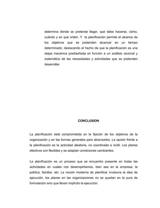 determina dónde se pretende llegar, qué debe hacerse, cómo,
cuándo y en qué orden. Y la planificación permite el alcance de
los objetivos que se pretenden alcanzar en un tiempo
determinado; destacando el hecho de que la planificación es una
etapa mecánica prediseñada en función a un análisis racional y
sistemático de las necesidades y actividades que se pretenden
desarrollar.
CONCLUSION
La planificación está comprometida en la fijación de los objetivos de la
organización y en las formas generales para alcanzarlos. La opción frente a
la planificación es la actividad aleatoria, no coordinada e inútil. Los planes
efectivos son flexibles y se adaptan condiciones cambiantes.
La planificación es un proceso que se encuentra presente en todas las
actividades en cuales nos desempeñamos, bien sea en la empresa, la
política, familiar, etc. La noción moderna de planificar involucra la idea de
ejecución, los planes en las organizaciones no se quedan en la pura de
formulación sino que llevan implícito la ejecución.
 
