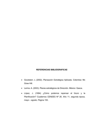 REFERENCIAS BIBLIOGRAFICAS
• Goodstein. L (2002). Planeación Estratégica Aplicada. Colombia: Mc
Graw Hill.
• Lerma. A. (2003). Planes estratégicos de Dirección. México: Gasca.
• López, J. (1994) ¿Cómo podemos repensar el futuro y la
Planificación? Cuadernos CENDES Nª 26. Año 11, segunda época,
mayo – agosto. Página 193.
 