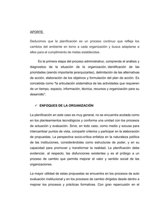 APORTE
Deducimos que la planificación es un proceso continuo que refleja los
cambios del ambiente en torno a cada organización y busca adaptarse a
ellos para el cumplimiento de metas establecidas.
Es la primera etapa del proceso administrativo, comprende el análisis y
diagnostico de la situación de la organización, identificación de las
prioridades (siendo importante jerarquizarlas), delimitación de las alternativas
de acción, elaboración de los objetivos y formulación del plan de acción. Es
concebida como "la articulación sistemática de las actividades que requieren
de un tiempo, espacio, información, técnica, recursos y organización para su
desarrollo".
 ENFOQUES DE LA ORGANIZACIÓN
La planificación en este caso es muy general, no se encuentra acotada como
en los planteamientos tecnológicos y conforma una unidad con los procesos
de actuación y evaluación. Sirve, en todo caso, como medio y excusa para
intercambiar puntos de vista, compartir criterios y participar en la elaboración
de propuestas. La perspectiva socio-crítica enfatiza en la naturaleza política
de las instituciones, considerándolas como estructuras de poder, y en su
capacidad para promover y transformar la realidad. La planificación debe
evidenciar, al respecto, las disfunciones existentes y es el prólogo a un
proceso de cambio que permita mejorar el valor y sentido social de las
organizaciones.
La mayor utilidad de estas propuestas se encuentra en los procesos de auto
evaluación institucional y en los procesos de cambio dirigidos desde dentro a
mejorar los procesos y prácticas formativas. Con gran repercusión en el
 