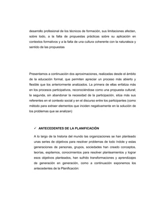 desarrollo profesional de los técnicos de formación, sus limitaciones afectan,
sobre todo, a la falta de propuestas prácticas sobre su aplicación en
contextos formativos y a la falta de una cultura coherente con la naturaleza y
sentido de las propuestas
Presentamos a continuación dos aproximaciones, realizadas desde el ámbito
de la educación formal, que permiten apreciar un proceso más abierto y
flexible que los anteriormente analizados. La primera de ellas enfatiza más
en los procesos participativos, reconociéndose como una propuesta cultural;
la segunda, sin abandonar la necesidad de la participación, sitúa más sus
referentes en el contexto social y en el discurso entre los participantes (como
método para extraer elementos que inciden negativamente en la solución de
los problemas que se analizan)
 ANTECEDENTES DE LA PLANIFICACIÓN
A lo largo de la historia del mundo las organizaciones se han planteado
unas series de objetivos para resolver problemas de todo índole y estas
generaciones de personas, grupos, sociedades han creado conceptos,
teorías, espitemos, conocimientos para resolver planteamientos y lograr
esos objetivos planteados, han sufrido transformaciones y aprendizajes
de generación en generación, como a continuación exponemos los
antecedentes de la Planificación:
 