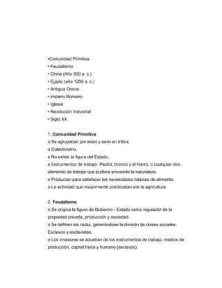 •Comunidad Primitiva
• Feudalismo
• China (Año 800 a. c.)
• Egipto (año 1200 a. c.)
• Antigua Grecia
• Imperio Romano
• Iglesia
• Revolución Industrial
• Siglo XX
1. Comunidad Primitiva
o Se agrupaban por edad y sexo en tribus.
o Colectivismo.
o No existe la figura del Estado.
o Instrumentos de trabajo: Piedra, bronce y el hierro, o cualquier otro
elemento de trabajo que pudiera proveerle la naturaleza.
o Producían para satisfacer las necesidades básicas de alimento.
o La actividad que mayormente practicaban era la agricultura
2. Feudalismo
o Se origina la figura de Gobierno - Estado como regulador de la
propiedad privada, producción y sociedad.
o Se definen las razas, generándose la división de clases sociales:
Esclavos y esclavistas.
o Los invasores se adueñan de los instrumentos de trabajo, medios de
producción, capital físico y humano (esclavos).
 