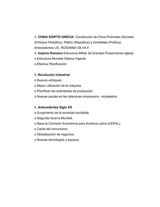 3. CHINA EGIPTO GRECIA: Constitución de Chow Pirámides Sócrates
(Enfoque Filosófico), Platón (República) y Aristóteles (Política).
Antecedentes LIC. ROSANNA SILVA F.
4. Imperio Romano Estructura Militar de Grandes Proporciones Iglesia
o Estructura Mundial Clásica Vigente
o Efectiva Planificación
5. Revolución Industrial
o Nuevos enfoques.
o Mayor utilización de la máquina.
o Planifican las actividades de producción.
o Nuevas pautas en las relaciones empresario - empleados.
6. Antecedentes Siglo XX
o Surgimiento de la sociedad socialista.
o Segunda Guerra Mundial.
o Nace la Comisión Económica para América Latina (CEPAL).
o Caída del comunismo.
o Globalización de negocios.
o Nuevas tecnologías y equipos.
 