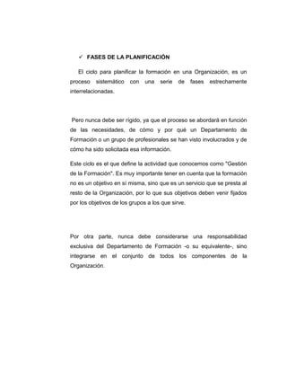  FASES DE LA PLANIFICACIÓN
El ciclo para planificar la formación en una Organización, es un
proceso sistemático con una serie de fases estrechamente
interrelacionadas.
Pero nunca debe ser rígido, ya que el proceso se abordará en función
de las necesidades, de cómo y por qué un Departamento de
Formación o un grupo de profesionales se han visto involucrados y de
cómo ha sido solicitada esa información.
Este ciclo es el que define la actividad que conocemos como "Gestión
de la Formación". Es muy importante tener en cuenta que la formación
no es un objetivo en sí misma, sino que es un servicio que se presta al
resto de la Organización, por lo que sus objetivos deben venir fijados
por los objetivos de los grupos a los que sirve.
Por otra parte, nunca debe considerarse una responsabilidad
exclusiva del Departamento de Formación -o su equivalente-, sino
integrarse en el conjunto de todos los componentes de la
Organización.
 