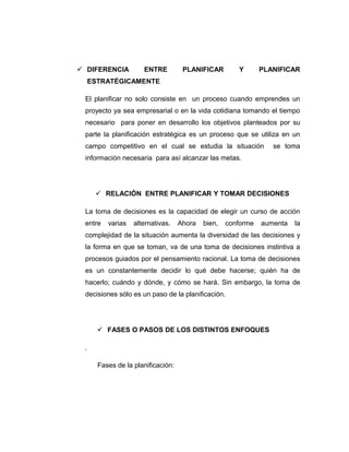  DIFERENCIA ENTRE PLANIFICAR Y PLANIFICAR
ESTRATÉGICAMENTE
El planificar no solo consiste en un proceso cuando emprendes un
proyecto ya sea empresarial o en la vida cotidiana tomando el tiempo
necesario para poner en desarrollo los objetivos planteados por su
parte la planificación estratégica es un proceso que se utiliza en un
campo competitivo en el cual se estudia la situación se toma
información necesaria para así alcanzar las metas.
 RELACIÓN ENTRE PLANIFICAR Y TOMAR DECISIONES
La toma de decisiones es la capacidad de elegir un curso de acción
entre varias alternativas. Ahora bien, conforme aumenta la
complejidad de la situación aumenta la diversidad de las decisiones y
la forma en que se toman, va de una toma de decisiones instintiva a
procesos guiados por el pensamiento racional. La toma de decisiones
es un constantemente decidir lo qué debe hacerse; quién ha de
hacerlo; cuándo y dónde, y cómo se hará. Sin embargo, la toma de
decisiones sólo es un paso de la planificación.
 FASES O PASOS DE LOS DISTINTOS ENFOQUES
.
Fases de la planificación:
 