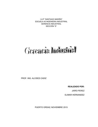 I.U.P “SANTIAGO MARIÑO”
ESCUELA 45 INGENIERIA INDUSTRIAL
GERENCIA INDUSTRIAL
SECCIÓN “S”
PROF. ING. ALCIDES CADIZ
REALIZADO POR:
JAIRO PEREZ
ELIMAR HERNANDEZ
PUERTO ORDAZ; NOVIEMBRE 2015
 