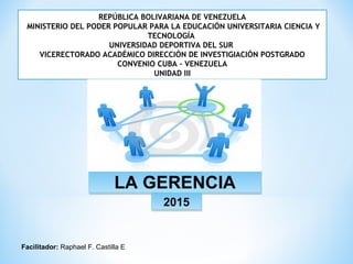 REPÚBLICA BOLIVARIANA DE VENEZUELA
MINISTERIO DEL PODER POPULAR PARA LA EDUCACIÓN UNIVERSITARIA CIENCIA Y
TECNOLOGÍA
UNIVERSIDAD DEPORTIVA DEL SUR
VICERECTORADO ACADÉMICO DIRECCIÓN DE INVESTIGIACIÓN POSTGRADO
CONVENIO CUBA – VENEZUELA
UNIDAD III
LA GERENCIALA GERENCIA
20152015
Facilitador: Raphael F. Castilla E.
 