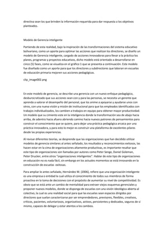 directiva sean los que brinden la información requerida para dar respuesta a los objetivos
planteados.

Modelo de Gerencia inteligente
Partiendo de esta realidad, bajo la inspiración de las transformaciones del sistema educativo
bolivariano, como un aporte para optimar las acciones que realizan los directores, se diseño un
modelo de Gerencia inteligente, cargado de acciones innovadoras para llevar a la práctica los
planes, programas y proyectos educativos, dicho modelo está orientado a desarrollarse en
cinco (5) fases, como se visualiza en el gráfico 1 que se presenta a continuación. Este modelo
fue diseñado como un aporte para que los directores y subdirectores que laboran en escuelas
de educación primaria mejoren sus acciones pedagógicas.
clip_image002.png

En este modelo de gerencia, se describe una gerencia con un nuevo enfoque pedagógico,
desburocratizado que sus acciones sean con y para las personas, se necesita un gerente que
aprenda a valorar el desempeño del personal, que los anime a apoyarse y ayudarse unos con
otros, con una nueva visión y misión de institucional para que los empleados identificados con
trabajos individualizados, los cambien a trabajos en equipo para obtener mayor productividad.
Un modelo que su cimiento este en la inteligencia donde la transformación sea de abajo hacia
arriba, de adentro hacia afuera abriendo camino hacia nuevos patrones de pensamientos para
construir el conocimiento que se quiere, para dejar una práctica pedagógica arcaica por una
práctica innovadora, y para esto lo mejor es construir una plataforma de excelentes pilares
desde las propias experiencias.
Al revisar diferentes teorías, se desprende que las organizaciones que han decidido utilizar
modelos de gerencia similares al antes señalado, los resultados y reconocimientos exitosos, las
hacen estar en la cima de organizaciones altamente productivas, es importante resaltar que
este tipo de organizaciones son llamadas por autores como Peter Senge, Daniel Goleman,
Peter Drucker, entre otros “organizaciones inteligentes”. Hablar de este tipo de organizaciones
en educación no es nada fácil, sin embargo en los actuales momentos se está innovando en la
construcción de escuelas exitosas.
Para ampliar lo antes señalado, Hernández M. (2006), refiere que una organización inteligente
es una empresa o entidad la cual utiliza el conocimiento de todos sus miembros de forma
proactiva en la toma de decisiones con el propósito de aumentar su nivel de competitividad. Es
obvio que se está ante un cambio de mentalidad para extraer viejos esquemas gerenciales y
proponer nuevos modelos, donde se disponga de escuelas con una visión ideológica abierta al
colectivo, la cual es una realidad social para que las escuelas sean espacios dirigidos por
directores que suelan caracterizarse por ser emprendedores, previsores, flexibles, creativos,
críticos, pacientes, voluntariosos, organizativos, activos, persistentes y dedicados, seguros de sí
mismo, capaces de delegar y estar atentos a los cambios.

 