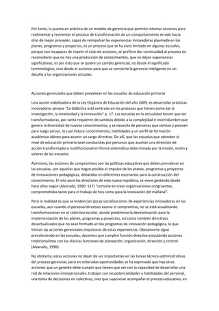 Por tanto, la puesta en práctica de un modelo de gerencia que permita retomar acciones para
realimentar y reorientar el proceso de transformación de un comportamiento errado hacia
otro de mejor proceder, capaz de reimpulsar las experiencias innovadoras plasmada en los
planes, programas y proyectos, es un proceso que se ha visto limitado en algunas escuelas,
porque son incapaces de repetir el ciclo de acciones, se prefiere dar continuidad al proceso sin
reconsiderar que no hay una producción de conocimientos, que no dejan experiencias
significativas; es por esto que se quiere un cambio gerencial, no desde el significado
terminológico, sino desde el accionar para que se convierta la gerencia inteligente en un
desafío a las organizaciones actuales.

Acciones gerenciales que deben prevalecer en las escuelas de educación primaria
Una acción viabilizadora de la Ley Orgánica de Educación del año 2009, es desarrollar prácticas
innovadoras porque “La didáctica está centrada en los procesos que tienen como eje la
investigación, la creatividad y la innovación” p. 17. Las escuelas en la actualidad tienen que ser
transformadoras, por tanto requieren de cambios debido a la complejidad e incertidumbre que
genera la diversidad de nuevos conocimientos, y se necesita de personas que sientan y piensen
para luego actuar, lo cual induce conocimientos, habilidades y un perfil de formación
académica idóneo para asumir un cargo directivo. De allí, que las escuelas que atienden el
nivel de educación primaria sean conducidas por personas que asuman una dirección de
acción transformadora multifuncional en forma sistemática determinada por la misión, visión y
valores de las escuelas.
Asimismo, las acciones de compromisos con las políticas educativas que deben prevalecer en
las escuelas, son aquellas que hagan posible el impulso de los planes, programas y proyectos
de innovaciones pedagógicas, debatidos en diferentes escenarios para la construcción del
conocimiento. El reto para los directores de esta nueva república, se viene gestando desde
hace años según (Alvarado, 1990: 517) “consiste en crear organizaciones congruentes,
comprometidas tanto para el trabajo de hoy como para la innovación del mañana”.
Pero la realidad es que se evidencian pocas socializaciones de experiencias innovadoras en las
escuelas, aun cuando el personal directivo asume el compromiso, no se está visualizando
transformaciones en el colectivo escolar, donde predomina la desmotivación para la
implementación de los planes, programas y proyectos, así como también directivos
desactualizados que no sean formado en los programas de innovación pedagógica, lo que
limitan las acciones gerenciales impulsoras de estas experiencias. Obviamente sigue
prevaleciendo en las escuelas, docentes que cumplen función directiva ejecutando acciones
tradicionalistas con las clásicas funciones de planeación, organización, dirección y control
(Alvarado, 1990).
No obstante, estas acciones no dejan de ser importantes en las tareas técnica-administrativas
del proceso gerencial, pero en reiteradas oportunidades se ha expresado que hay otras
acciones que un gerente debe cumplir que tienen que ver con la capacidad de desarrollar una
red de relaciones interpersonales, trabajar con las potencialidades y habilidades del personal,
una toma de decisiones en colectivos, más que supervisar acompañar el proceso educativo, en

 