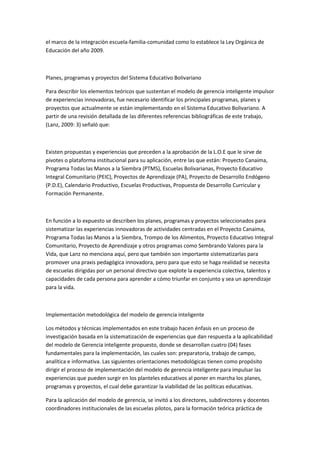 el marco de la integración escuela-familia-comunidad como lo establece la Ley Orgánica de
Educación del año 2009.

Planes, programas y proyectos del Sistema Educativo Bolivariano
Para describir los elementos teóricos que sustentan el modelo de gerencia inteligente impulsor
de experiencias innovadoras, fue necesario identificar los principales programas, planes y
proyectos que actualmente se están implementando en el Sistema Educativo Bolivariano. A
partir de una revisión detallada de las diferentes referencias bibliográficas de este trabajo,
(Lanz, 2009: 3) señaló que:

Existen propuestas y experiencias que preceden a la aprobación de la L.O.E que le sirve de
pivotes o plataforma institucional para su aplicación, entre las que están: Proyecto Canaima,
Programa Todas las Manos a la Siembra (PTMS), Escuelas Bolivarianas, Proyecto Educativo
Integral Comunitario (PEIC), Proyectos de Aprendizaje (PA), Proyecto de Desarrollo Endógeno
(P.D.E), Calendario Productivo, Escuelas Productivas, Propuesta de Desarrollo Curricular y
Formación Permanente.

En función a lo expuesto se describen los planes, programas y proyectos seleccionados para
sistematizar las experiencias innovadoras de actividades centradas en el Proyecto Canaima,
Programa Todas las Manos a la Siembra, Trompo de los Alimentos, Proyecto Educativo Integral
Comunitario, Proyecto de Aprendizaje y otros programas como Sembrando Valores para la
Vida, que Lanz no menciona aquí, pero que también son importante sistematizarlas para
promover una praxis pedagógica innovadora, pero para que esto se haga realidad se necesita
de escuelas dirigidas por un personal directivo que explote la experiencia colectiva, talentos y
capacidades de cada persona para aprender a cómo triunfar en conjunto y sea un aprendizaje
para la vida.

Implementación metodológica del modelo de gerencia inteligente
Los métodos y técnicas implementados en este trabajo hacen énfasis en un proceso de
investigación basada en la sistematización de experiencias que dan respuesta a la aplicabilidad
del modelo de Gerencia inteligente propuesto, donde se desarrollan cuatro (04) fases
fundamentales para la implementación, las cuales son: preparatoria, trabajo de campo,
analítica e informativa. Las siguientes orientaciones metodológicas tienen como propósito
dirigir el proceso de implementación del modelo de gerencia inteligente para impulsar las
experiencias que pueden surgir en los planteles educativos al poner en marcha los planes,
programas y proyectos, el cual debe garantizar la viabilidad de las políticas educativas.
Para la aplicación del modelo de gerencia, se invitó a los directores, subdirectores y docentes
coordinadores institucionales de las escuelas pilotos, para la formación teórica práctica de

 