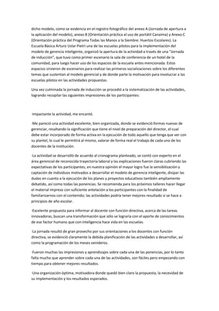 dicho modelo, como se evidencia en el registro fotográfico del anexo A (Jornada de apertura a
la aplicación del modelo), anexo B (Orientación práctica al uso de portátil Canaima) y Anexo C
(Orientación práctica del Programa Todas las Manos a la Siembre: Huertos Escolares). La
Escuela Básica Arturo Uslar Pietri una de las escuelas pilotos para la implementación del
modelo de gerencia inteligente, organizó la apertura de la actividad a través de una “Jornada
de inducción”, que tuvo como primer escenario la sala de conferencia de un hotel de la
comunidad, para luego hacer uso de los espacios de la escuela antes mencionada. Estos
espacios sirvieron de escenarios para realizar las primeras socializaciones sobre los diferentes
temas que sustentan al modelo gerencial y de donde parte la motivación para involucrar a las
escuelas pilotos en las actividades propuestas.
Una vez culminada la jornada de inducción se procedió a la sistematización de las actividades,
logrando recopilar las siguientes impresiones de los participantes:

·Impactante la actividad, me encantó.
·Me pareció una actividad excelente, bien organizada, donde se evidenció formas nuevas de
gerenciar, resaltando la significación que tiene el nivel de preparación del director, el cual
debe estar incorporado de forma activa en la ejecución de todo aquello que tenga que ver con
su plantel, lo cual le permitirá al mismo, valorar de forma real el trabajo de cada uno de los
docentes de la institución.
·La actividad se desarrolló de acuerdo al cronograma planteado, se contó con experto en el
área gerencial de reconocida trayectoria laboral y las explicaciones fueron claras cubriendo las
expectativas de los participantes, en nuestra opinión el mayor logro fue la sensibilización y
captación de individuos motivados a desarrollar el modelo de gerencia inteligente, disipar las
dudas en cuanto a la ejecución de los planes y proyectos educativos también ampliamente
debatido, así como todas las ponencias. Se recomienda para los próximos talleres hacer llegar
el material impreso con suficiente antelación a los participantes con la finalidad de
familiarizarnos con el contenido; las actividades podría tener mejores resultado si se hace a
principios de año escolar.
·Excelente propuesta para informar al docente con función directiva, acerca de las tareas
innovadoras, buscan una transformación que sólo se lograría con el aporte de conocimientos
de ese factor humano que con inteligencia hace vida en las escuelas.
·La jornada resultó de gran provecho por sus orientaciones a los docentes con función
directiva, se evidenció claramente la debida planificación de las actividades a desarrollar, así
como la programación de los meses venideros.
·Fueron muchas las impresiones y aprendizajes sobre cada una de las ponencias, por lo tanto
falta mucho que aprender sobre cada una de las actividades, son fáciles pero empezando con
tiempo para obtener mejores resultados.
·Una organización óptima, motivadora donde quedó bien claro la propuesta, la necesidad de
su implementación y los resultados esperados.

 