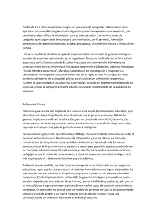 Dentro de éste texto de opiniones surgen un panorama de categorías relacionadas con la
aplicación de un modelo de gerencia inteligente impulsor de experiencias innovadoras, que
permitieron descodificar la información para su interpretación. Las nominaciones de
categorías que surgieron de éste proceso son: motivación, perfil gerencial, formación
permanente, desarrollo de habilidad, práctica pedagógica, material informativo y limitación del
tiempo.
Una vez cumplida la planificación para la implementación del modelo de gerencia inteligente
impulsor de experiencias innovadoras, se organizó un Simposio de Alta Gerencia Educacional
auspiciado por la Coordinación de Estudios Avanzados de la Universidad Bolivariana de
Venezuela sede Bolívar, Universidad Pedagógica Experimental Libertador, Instituto Pedagógico
“Rafael Alberto Escobar Lara”, Maracay, Subdirección de Investigación y Posgrado y la
Coordinación Municipal de Educación Bolivariana de El Tigre, estado Anzoátegui. En dicho
evento los directores de las escuelas pilotos para la aplicación del modelo de gerencia,
tuvieron la oportunidad de socializar sus experiencias, dejando un registro memorístico de sus
vivencias, el cual se compartirá en otra edición, el anexo D muestra parte de la audiencia del
simposio.

Reflexiones Finales
El término gerencia ha sido objeto de discusión en esta era de transformación educativa, pero
el cambio no lo hace el significado sino el accionar que el gerente promueva. Hablar de
gerencia implica un cambio en la educación, pero un cambio de mentalidad, de sentir, de
pensar para un accionar que propicie nuevos conocimientos, ir más allá de dirigir, controlar,
organizar es trabajar con y para la gente de manera inteligente.
Existen acciones gerenciales que dificultan el trabajo, más aun limitan la comunicación entre el
personal, se transforman en transmisores de información y son los últimos en formarse,
cuando deben ser los primeros; esta realidad se evidencia en las jornadas de formación
docente, el cual el director envía a su personal a prepararse, pero él se queda cumpliendo con
sus funciones administrativas. De esta manera, el director va dejando a un lado las acciones
pedagógicas que lo nutren de conocimiento, a veces sin querer porque así se lo exigen, le da
más importancia al trabajo administrativo que al académico.
Partiendo de esta realidad, los directores en su mayoría no se ha formado en los programas
educativos, razón que los coarta a construir acciones innovadoras, y no logran sistematizar las
experiencias que van a fortalecer los planes, programas y proyectos del sistema educativo
bolivariano. Con la implementación del modelo de gerencia inteligente propuesto se busca
impulsar experiencias centradas en el ser humano, en sus habilidades y destrezas, así como en
su formación para lograr promover acciones de motivación capaz de construir conocimientos
novedosos. En conclusión no se está ante un modelo de gerencia vertical, se está proponiendo
un nuevo estilo de gestión y un nuevo modo de pensar, decidir y actuar, hacia una
consolidación de un desarrollo educativo altamente productivo.

 