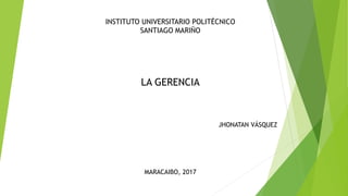 JHONATAN VÁSQUEZ
INSTITUTO UNIVERSITARIO POLITÉCNICO
SANTIAGO MARIÑO
MARACAIBO, 2017
LA GERENCIA
 