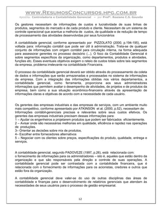 www.ResumosConcursos.hpg.com.br
  Apostila: Controladoria e Contabilidade Gerencial   – por Profª. Rosiane C.S. Gouvêa

Os gestores necessitam de informações de custos e lucratividade de suas linhas de
produtos, segmentos do mercado e de cada produto e cliente. Necessitam de um sistema de
controle operacional que acentue a melhoria de custos, de qualidade e de redução de tempo
de processamento das atividades desenvolvidas por seus funcionários

A contabilidade gerencial, conforme apresentado por PIZZOLATO (2000, p.194-195), está
voltada para: informação contábil que pode ser útil à administração. Trata-se de qualquer
conjunto de informações com origem contábil para circulação interna, na forma adequada
para assessorar gerentes no processo decisório (...). O foco da Contabilidade Gerencial é
sobre segmentos específicos da organização, como departamentos, produtos e atividades,
funções etc. Esses eventuais objetivos exigem o rateio de custos totais sobre tais segmentos
da empresa, problema irrelevante na contabilidade Financeira.

O processo da contabilidade gerencial deverá ser obtido através do processamento da coleta
de dados e informações que serão armazenadas e processadas no sistema de informações
da empresa. Com a integração das informações obtidas nos vários departamentos, a
contabilidade gerencial, como ferramenta, proporciona aos seus administradores
informações que permitem avaliar o desempenho de atividades, de projetos e de produtos da
empresa, bem como a sua situação econômico-financeira através da apresentação de
informações claras e objetivas de acordo com a necessidade de cada usuário.


Os gerentes das empresas industriais e das empresas de serviços, com um ambiente muito
mais competitivo, conforme apresentado por ATKINSON et al. (2000, p.52), necessitam de:
Informações contábil-gerenciais precisas e relevantes sobre seus custos efetivos. Os
gerentes das empresas industriais precisam dessas informações para:
1 – Ajudar os engenheiros a projetarem produtos que podem ser fabricados eficientemente.
2 – Avisar onde são necessárias melhorias em qualidade, eficiência e rapidez nas operações
de produções.
3– Orientar as decisões sobre mix de produtos.
4– Escolher entre fornecedores alternativos
5 – Negociar com os clientes sobre preços, especificações do produto, qualidade, entrega e
serviços.


A contabilidade gerencial, segundo PADOVEZE (1997, p.26), está relacionada com:
o fornecimento de informações para os administradores – isto é, aqueles que estão dentro da
organização e que são responsáveis pela direção e controle de suas operações. A
contabilidade gerencial pode ser contrastada com a contabilidade financeira, que é
relacionada com o fornecimento de informações para os acionistas, credores e outros que
estão fora da organização.

A contabilidade gerencial deve valer-se do uso de outras disciplinas das áreas de
contabilidade e finanças para o desenvolvimento de relatórios gerenciais que atendam às
necessidades de seus usuários para o processo de gestão empresarial.



                                            12
 