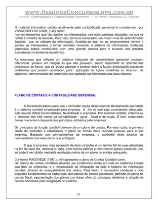 www.ResumosConcursos.hpg.com.br
   Apostila: Controladoria e Contabilidade Gerencial    – por Profª. Rosiane C.S. Gouvêa



O material informativo cedido atualmente pela contabilidade gerencial é considerado por
VASCONCELOS (2000, p.32) como:
rico em elementos que vão auxiliar os interessados, nas mais variadas situações, no que se
refere à tomada de decisão. Para isso, torna-se necessário um maior nível de entendimento
àqueles que se utilizam da informação. Acredita-se que, se os ensinamentos vierem a
auxiliar os interessados a tomar decisões racionais, o sistema de informações contábeis
gerenciais estará contribuindo com uma grande parcela para o sucesso dos projetos
executados no ambiente econômico.

As empresas que utilizam um sistema integrado de contabilidade gerencial possuem
diferencial positivo em relação às que não possuem, sendo importante no controle dos
processos, de forma que se possa planejar e analisar sobre o futuro, antecipando possíveis
problemas que possam acontecer, para aplicação de ações corretivas no alcance de
objetivos, com previsões de benefícios que poderão ser oferecidos aos seus clientes.




PLANO DE CONTAS E A CONTABILIDADE GERENCIAL


       A ferramenta básica para que o controller possa desempenhar devidamente sua tarefa
é o sistema contábil empregado pela empresa. A fim de que seja considerado adequado,
este deverá refletir funcionalidade, flexibilidade e economia. Por sistema contábil, entende-se
o conjunto dos três ramos da contabilidade : geral , fiscal e de custo. O bom andamento
desse mecanismo depende dos princípios adotados pela empresa.

Os princípios da função contábil derivam de um plano de contas. Por esta razão, a primeira
tarefa do controller é estabelecer o plano de contas mais racional possível para a sua
empresa. Baseado nos conhecimentos da empresa, o controller deve analisar as
necessidades dos executivos que a dirigem.

       O que a empresa mais necessita da área controller é um retrato fiel de suas atividades
no fim de cada dia, semana ou mês, com menos esforço e com menos gastos possíveis. Isto
só poderá ser obtido mediante aceitação prévia de um plano de contas adequado.

Conforme PADOVEZE (1997, p.49) apresenta o plano de Contas Contábil como:
Os planos de contas contábeis deverão ser construídos tendo em vista ao relatórios futuros
que dele de originarão, e a necessidade da integração de todo o sistema de informação
contábil, através da navegabilidade dos dados. Para tanto, é necessário obedecer a dois
aspectos fundamentais na elaboração dos planos de contas gerenciais, partindo do plano de
contas fiscal: segmentação dos planos por áreas afins do principais relatórios e criação de
contas adicionais para integração do sistema.



                                             13
 