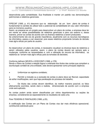 www.ResumosConcursos.hpg.com.br
    Apostila: Controladoria e Contabilidade Gerencial   – por Profª. Rosiane C.S. Gouvêa

desenvolvida pela contabilidade. Sua finalidade é manter um padrão nas demonstrações
patrimoniais e relatórios gerenciais.


FIPECAF (1995, p. 41) descreve que na elaboração de um bom plano de contas é
fundamental no sentido de utilizar todo o potencial da contabilidade em seu valor informativo
para os inúmeros usuários.
Assim, ao preparar-se um projeto para desenvolver um plano de contas, a empresa deve ter
em mente as várias possibilidades de relatórios gerenciais e para uso externo e, dessa
maneira, prever as contas de acordo com os diversos relatórios a serem produzidos.
Se anteriormente isto era de grande importância, atualmente com os recursos tecnológicos
da informática, passou a ser essencial, pois esses relatórios propiciarão tomada de decisão
mais ágil e eficaz por parte do usuário.


Ao desenvolver um plano de contas, é necessário visualizar os diversos tipos de relatórios a
serem utilizados pelos usuários, assim, o plano de contas deverá ser sempre apto a
mudanças, conforme as necessidades e, com a utilização do recurso da informática, os
relatórios se tornam mais ágil e eficaz para as tomadas de decisões.


Conforme definem NEVES e VICECONTI (1998, p.178):
Sendo o Plano de Contas a relação lógica e ordenada dos títulos das contas que compõem a
escrituração contábil de uma entidade, este deverá apresentar como principais objetivos:


•         Uniformizar os registros contábeis;

•         Permitir a inclusão ou a exclusão de contas (o plano deve ser flexível, capacidade
de sofrer modificações, sem que haja paralisação do processo de trabalho;

•        Os títulos das contas devem identificar, da melhor maneira possível, os fatos
efetivamente ocorridos, sendo claro e realista, dimensionado de acordo com a empresa
onde será aplicado.

As contas podem ainda serem classificadas por vários departamentos ou seções da
empresa, considerando-se separadamente os resultados de cada uma.

Para TEIXEIRA E PANTALEÃO (1998, p.25),

A codificação das Contas em um Plano de Contas visa dar mais eficiência operacional,
contribuindo sobretudo para:




                                                15
 