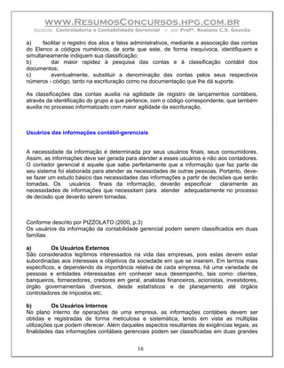 www.ResumosConcursos.hpg.com.br
   Apostila: Controladoria e Contabilidade Gerencial    – por Profª. Rosiane C.S. Gouvêa

a)     facilitar o registro dos atos e fatos administrativos, mediante a associação das contas
do Elenco a códigos numéricos, de sorte que este, de forma inequívoca, identifiquem e
simultaneamente indiquem sua classificação;
b)         dar maior rapidez à pesquisa das contas e à classificação contábil dos
documentos;
c)         eventualmente, substituir a denominação das contas pelos seus respectivos
números - código, tanto na escrituração como na documentação que lhe dá suporte.

As classificações das contas auxilia na agilidade de registro de lançamentos contábeis,
através da identificação do grupo a que pertence, com o código correspondente, que também
auxilia no processo informatizado com maior agilidade da escrituração.



Usuários das informações contábil-gerenciais


A necessidade da informação é determinada por seus usuários finais, seus consumidores.
Assim, as informações deve ser gerada para atender a esses usuários e não aos contadores.
O contador gerencial é aquele que sabe perfeitamente que a informação que faz parte de
seu sistema foi elaborada para atender as necessidades de outras pessoas. Portanto, deve-
se fazer um estudo básico das necessidades das informações a partir de decisões que serão
tomadas. Os      usuários   finais da informação, deverão especificar      claramente as
necessidades de informações que necessitam para atender adequadamente no processo
de decisão que deverão serem tomadas.



Conforme descrito por PIZZOLATO (2000, p.3)
Os usuários da informação da contabilidade gerencial podem serem classificados em duas
famílias

a)        Os Usuários Externos
São considerados legítimos interessados na vida das empresas, pois estas devem estar
subordinadas aos interesses e objetivos da sociedade em que se inserem. Em termos mais
específicos, e dependendo da importância relativa de cada empresa, há uma variedade de
pessoas e entidades interessadas em conhecer seus desempenho, tais como: clientes,
banqueiros, fornecedores, credores em geral, analistas financeiros, acionistas, investidores,
órgão governamentais diversos, desde estatísticos e de planejamento até órgãos
controladores de impostos etc.

b)         Os Usuários Internos
No plano interno de operações de uma empresa, as informações contábeis devem ser
obtidas e registradas de forma meticulosa e sistemática, tendo em vista as múltiplas
utilizações que podem oferecer. Além daqueles aspectos resultantes de exigências legais, as
finalidades das informações contábeis gerenciais podem ser classificadas em duas grandes


                                             16
 