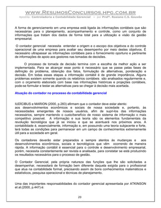 www.ResumosConcursos.hpg.com.br
  Apostila: Controladoria e Contabilidade Gerencial   – por Profª. Rosiane C.S. Gouvêa



A forma de gerenciamento em uma empresa está ligada às informações contábeis que são
necessárias para o planejamento, acompanhamento e controle, como um conjunto de
informações que tratam dos dados de forma total para a utilização e visão da gestão
empresarial.

 O contador gerencial necessita entender a origem e o escopo dos objetivos e do controle
operacional de uma empresa para avaliar seu desempenho por meio destes objetivos. É
necessário ultrapassar as informações contábeis para o fornecimento oportuno e pertinente
de informações de apoio aos gestores nas tomadas de decisões.

       O processo de tomada de decisão termina com a escolha da melhor ação a ser
implementada. Para se alcançar esse ponto é necessário que se passe pelas fases de
definição do problema, obtenção dos fatos, formulação de alternativas, ponderação e
decisão. Em todas essas etapas a informação contábil é de grande importância. Alguns
problemas existem somente quando os relatórios contábeis são analisados regularmente e,
com o orçamento elaborado com base nas informações históricas e projeções contábeis,
pode-se formular e testar as alternativas para se chegar à decisão mais acertada.

Atuação do contador no processo da contabilidade gerencial


IUDÍCIBUS e MARION (2000, p.283) afirmam que o contador deve estar atento:
aos desenvolvimentos econômicos e sociais de nossa sociedade e, portanto, às
necessidades emergentes de nossos usuários, afim de supri-los das informações
necessários, sempre mantendo o custo/benefício de nosso sistema de informação o mais
competitivo possível. A informação e sua teoria são os elementos fundamentais da
revolução tecnológica que já se iniciou e que se acentuará nos próximos anos. A
contabilidade é, essencialmente, informação e, em possuindo uma teoria subjacente e forte,
terá todas as condições para permanecer em um campo de conhecimentos extremamente
útil para a sociedade em geral.

Os contadores deverão estar preparados e sempre atentos às mudanças e                  aos
desenvolvimentos econômicos, sociais e tecnológicos que vêm ocorrendo de maneira
rápida. A informação contábil é essencial para o controle e desenvolvimento empresarial,
porém, necessita constantemente ser revista e analisada, para constatar se está produzindo
os resultados necessários para o processo de gestão.

O Contador Gerencial, pela própria natureza das funções que lhe são solicitadas a
desempenhar, necessitará de formação bem diferente daquela exigida para o profissional
que atua na contabilidade formal, precisando assim de bons conhecimentos matemáticos e
estatísticos, pesquisa operacional e técnicas de planejamento.


Uma das importantes responsabilidades do contador gerencial apresentada por ATKINSON
et al.(2000, p.447) é:


                                           20
 