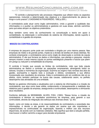 www.ResumosConcursos.hpg.com.br
  Apostila: Controladoria e Contabilidade Gerencial    – por Profª. Rosiane C.S. Gouvêa

      "O controle e planejamento são processos integrados que afetam todos os aspectos
operacionais, incluindo a determinação dos objetivos e o desenvolvimento de planos de
longo e curto prazos".( CAGGIANO & FIGUEIREDO, 1992,p.205 ).

A controladoria pode atuar como órgão administrativo, vindo a garantir a qualidade das
informações e a auxiliar os administradores e gestores em suas áreas, abrindo caminhos
para que estes atinjam os objetivos pretendidos.

Atua também como ramo do conhecimento na conceituação e teoria em apoio à
contabilidade, na elaboração e continuidade do sistema de informações, dando suporte à
contabilidade e à gestão da empresa.


MISSÃO DA CONTROLADORIA


A empresa de pequeno porte pode ser controlada e dirigida por uma mesma pessoa. Nas
empresas de médio e de grande portes, impõe-se a divisão de tarefas em áreas distintas. No
contexto empresarial, a controladoria serve como órgão de observação e controle da cúpula
administrativa. É ela que fornece os dados e informações, que planeja e pesquisa, visando
sempre mostrar a essa mesma cúpula os pontos estratégicos presente e futuros que põem
em perigo ou reduzem a rentabilidade da empresa.

O controle é função que excede os limites da controladoria, visto que toda cúpula
administrativa se dedica a controlar as operações empresariais, abrangendo todos os
setores, funções e momentos da organização. Examina as origens mais remotas dos atos da
gestão, acompanha e registra toda a evolução e efeitos, constatando a sua efetiva
incorporação aos resultados da empresa. Cabe à controladoria pôr em evidência não só os
efeitos, como também participar na busca das causas, colaborando assim, no perfeito
desempenho das atividades de uma entidade.

Manter os gestores informados e atualizados com o sistema de informações é a missão da
controladoria, que atua como base sólida, evidenciando e transparecendo a realidade dos
relatórios para a gestão da empresa, assegurando a continuidade, desempenho e otimizando
seus resultados.

Conforme definição de MOSIMANN; ALVES; FISH, (1993): “Dessa forma, a missão da
controladoria é otimizar os resultados econômicos da empresa, para garantir a sua
continuidade, através da integração dos esforços das diversas áreas.” (p. 83)

Assim, como em todas as áreas, é de responsabilidade da controladoria a veracidade das
informações, é devido a ela garantir os dados em exame que são importantes e
imprescindíveis na continuidade da organização, fazendo o melhor uso dos recursos
disponíveis, de acordo com os materiais coletados. Não significa que dará a solução perfeita,
mas buscar o melhor caminho a seguir para decisão empresarial.



                                            24
 