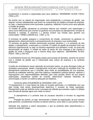 www.ResumosConcursos.hpg.com.br
   Apostila: Controladoria e Contabilidade Gerencial    – por Profª. Rosiane C.S. Gouvêa

acontecerem e conduzir a organização para seus objetivos.” MOSIMANN; ALVES; FISCH,
(1993, p.27)

De acordo com os valores da organização, será estabelecido o processo de gestão, que
seguem normas estabelecidas que levam ao cumprimento do objetivo principal da empresa.
ou seja, o relacionamento entre acionistas e gestores, refletindo a forma como será aplicado
o modelo de gestão.
“O modelo de gestão representa os princípios básicos que norteiam uma organização e
serve como referencial para orientar os gestores nos processos de planejamento, tomada de
decisões e controle. A empresa (...) deverá cumprir sua missão para garantir sua
continuidade.” PEREZ JUNIOR et.al. (1997, p.12)

O processo de gestão assegura o cumprimento da missão, conduzindo os gestores no
planejamento, desenvolvimento e acompanhamento da empresa e sua continuidade.
“O processo de gestão, também denominado processo decisório (...) é composto de três
etapas: o planejamento, a execução e o controle. O modelo de gestão da empresa inclui sua
estrutura organizacional, ou seja, os diversos segmentos que perfazem o todo, os quais são
denominados de órgãos. A missão de todas as áreas de uma empresa é dar suporte à
gestão de modo a assegurar que a mesma atinja seus objetivos.” (MOSIMANN; ALVES;
FISCH, 1993, p.105-107)
       .
A controladoria fornece as informações exatas para tomada de decisões, atuando de acordo
com o modelo de gestão que é influenciado pela cultura da empresa e as variáveis
ambientais.

A tarefa da controladoria requer aplicação de princípios sadios, os quais abrangem todas as
atividades empresariais, desde o planejamento inicial até a obtenção do resultado final. Por
planejamento entende-se que o controller deve medir as possibilidades de sua empresa,
perante as realidades externas, para fixar objetivos, estabelecer políticas básicas, elaborar o
organograma com responsabilidades definidas para cada posição dentro da sua própria
organização, estabelecer padrão de controle, desenvolver métodos eficientes de
comunicação e manter um sistema adequado de relatórios.

       Conforme define FIGUEIREDO & CAGGIANO (1997, p.43):
“O planejamento é a mais básica de todas as funções gerenciais, e a habilidade com que
esta função está sendo desempenhada determina o sucesso de todas operações.
Planejamento pode ser definido como o processo de reflexão que precede a ação e é dirigido
para tomada de decisão agora com vistas no futuro”.

      O planejamento é a primeira fase do processo decisório e envolve os seguintes
passos:
      Projeção de cenário, ou seja, demonstrado o estado da organização, de que maneira
está operando, considerando inclusive os fatores externos, como está e o que precisa mudar;

Definição dos objetivos a serem alcançados, o que se pretende obter especificando-o e
aonde se pretende chegar;


                                             29
 