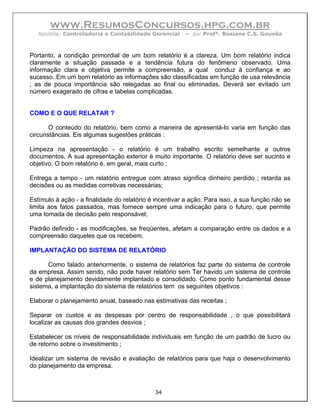 www.ResumosConcursos.hpg.com.br
   Apostila: Controladoria e Contabilidade Gerencial    – por Profª. Rosiane C.S. Gouvêa



Portanto, a condição primordial de um bom relatório é a clareza. Um bom relatório indica
claramente a situação passada e a tendência futura do fenômeno observado. Uma
informação clara e objetiva permite a compreensão, a qual conduz à confiança e ao
sucesso. Em um bom relatório as informações são classificadas em função de usa relevância
; as de pouca importância são relegadas ao final ou eliminadas. Deverá ser evitado um
número exagerado de cifras e tabelas complicadas.


COMO E O QUE RELATAR ?

       O conteúdo do relatório, bem como a maneira de apresentá-lo varia em função das
circunstâncias. Eis algumas sugestões práticas :

Limpeza na apresentação - o relatório é um trabalho escrito semelhante a outros
documentos. A sua apresentação exterior é muito importante. O relatório deve ser sucinto e
objetivo. O bom relatório é, em geral, mais curto ;

Entrega a tempo - um relatório entregue com atraso significa dinheiro perdido ; retarda as
decisões ou as medidas corretivas necessárias;

Estímulo à ação - a finalidade do relatório é incentivar a ação. Para isso, a sua função não se
limita aos fatos passados, mas fornece sempre uma indicação para o futuro, que permite
uma tomada de decisão pelo responsável;

Padrão definido - as modificações, se freqüentes, afetam a comparação entre os dados e a
compreensão daqueles que os recebem.

IMPLANTAÇÃO DO SISTEMA DE RELATÓRIO

      Como falado anteriormente, o sistema de relatórios faz parte do sistema de controle
da empresa. Assim sendo, não pode haver relatório sem Ter havido um sistema de controle
e de planejamento devidamente implantado e consolidado. Como ponto fundamental desse
sistema, a implantação do sistema de relatórios tem os seguintes objetivos :

Elaborar o planejamento anual, baseado nas estimativas das receitas ;

Separar os custos e as despesas por centro de responsabilidade , o que possibilitará
localizar as causas dos grandes desvios ;

Estabelecer os níveis de responsabilidade individuais em função de um padrão de lucro ou
de retorno sobre o investimento ;

Idealizar um sistema de revisão e avaliação de relatórios para que haja o desenvolvimento
do planejamento da empresa.



                                             34
 