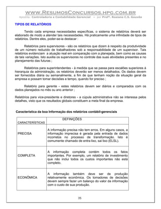 www.ResumosConcursos.hpg.com.br
   Apostila: Controladoria e Contabilidade Gerencial    – por Profª. Rosiane C.S. Gouvêa

TIPOS DE RELATÓRIOS

        Tendo cada empresa necessidades específicas, o sistema de relatórios deverá ser
elaborado de modo a atender tais necessidades. Há praticamente uma infinidade de tipos de
relatórios. Dentre eles, poder-se-ia destacar :

        Relatórios para supervisores - são os relatórios que dizem à respeito da produtividade
de um número reduzido de trabalhadores sob a responsabilidade de um supervisor. Tais
relatórios evidenciam a atuação real em comparação com a planejada, bem como as causas
de tais variações. Isto auxilia os supervisores no controle das suas atividades presentes e no
planejamento das futuras ;

       Relatórios para superintendentes - à medida que se passa para escalões superiores à
hierarquia da administração, os relatórios deverão ser menos detalhados. Os dados devem
ser fornecidos diária ou semanalmente, a fim de que tenham noção da situação geral da
empresa e possam tomar decisões e tempo, quando for preciso ;

      Relatório para gerente - estes relatórios devem ser diários e comparados com os
dados planejados no mês ou ano anterior ;

Relatórios para vice-presidente e diretores - a cúpula administrativa não se interessa pelos
detalhes, visto que os resultados globais constituem a meta final da empresa.


Característica da boa Informação dos relatórios contábil-gerenciais

                                  DEFINIÇÕES
  CARACTERÍSTICAS

                       A informação precisa não tem erros. Em alguns casos, a
  PRECISA              informação imprecisa é gerada pela entrada de dados
                       incorretos no processo de transformação. Isto é
                       comumente chamado de entra lixo, sai lixo (ELSL).


                       A informação completa contém todos os fatos
  COMPLETA             importantes. Por exemplo, um relatório de investimento
                       que não inclui todos os custos importantes não está
                       completo.


                       A informação também deve ser de produção
  ECONÔMICA            relativamente econômica. Os tomadores de decisões
                       devem sempre fazer um balanço do valor da informação
                       com o custo de sua produção.



                                             35
 