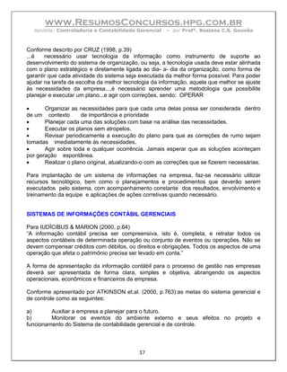 www.ResumosConcursos.hpg.com.br
  Apostila: Controladoria e Contabilidade Gerencial   – por Profª. Rosiane C.S. Gouvêa



Conforme descrito por CRUZ (1998, p.39)
...é   necessário usar tecnologia da informação como instrumento de suporte ao
desenvolvimento do sistema de organização, ou seja, a tecnologia usada deve estar alinhada
com o plano estratégico e diretamente ligada ao dia- a- dia da organização, como forma de
garantir que cada atividade do sistema seja executada da melhor forma possível. Para poder
ajudar na tarefa da escolha da melhor tecnologia da informação, aquela que melhor se ajuste
às necessidades da empresa...,é necessário aprender uma metodologia que possibilite
planejar e executar um plano...e agir com correções, sendo: OPERAR

•      Organizar as necessidades para que cada uma delas possa ser considerada dentro
de um contexto       de importância e prioridade
•      Planejar cada uma das soluções com base na análise das necessidades.
•      Executar os planos sem atropelos.
•      Revisar periodicamente a execução do plano para que as correções de rumo sejam
tomadas imediatamente às necessidades.
•      Agir sobre toda e qualquer ocorrência. Jamais esperar que as soluções aconteçam
por geração espontânea.
•      Realizar o plano original, atualizando-o com as correções que se fizerem necessárias.

Para implantação de um sistema de informações na empresa, faz-se necessário utilizar
recursos tecnológico, bem como o planejamentos e procedimentos que deverão serem
executados pelo sistema, com acompanhamento constante dos resultados, envolvimento e
treinamento da equipe e aplicações de ações corretivas quando necessário.


SISTEMAS DE INFORMAÇÕES CONTÁBIL GERENCIAIS

Para IUDÏCIBUS & MARION (2000, p.64)
“A informação contábil precisa ser compreensiva, isto é, completa, e retratar todos os
aspectos contábeis de determinada operação ou conjunto de eventos ou operações. Não se
devem compensar créditos com débitos, ou direitos e obrigações. Todos os aspectos de uma
operação que afeta o patrimônio precisa ser levado em conta.”

A forma de apresentação da informação contábil para o processo de gestão nas empresas
deverá ser apresentada de forma clara, simples e objetiva, abrangendo os aspectos
operacionais, econômicos e financeiros da empresa.

Conforme apresentado por ATKINSON et.al. (2000, p.763):as metas do sistema gerencial e
de controle como as seguintes:

a)       Auxiliar a empresa a planejar para o futuro.
b)       Monitorar os eventos do ambiente externo e seus efeitos no projeto e
funcionamento do Sistema de contabilidade gerencial e de controle.



                                            37
 