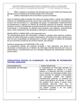 www.ResumosConcursos.hpg.com.br
  Apostila: Controladoria e Contabilidade Gerencial    – por Profª. Rosiane C.S. Gouvêa

c)       Medir e registrar os resultados das atividades que ocorrem dentro da empresa para
assegurar que os tomadores de decisões estejam bem informados.
d)       Avaliar o desempenho dos funcionários e grupos da empresa.

Como as pessoas estão envolvidas com cada uma dessas metas, o estudo dos métodos e
sistemas da contabilidade gerencial, devem estar conectados ao estudo do comportamento
humano com envolvimento e a participação da equipe, na implantação e desenvolvimento
do planejamento e objetivos do sistema de informação gerencial da empresa, oferecendo
estimulo e ouvindo e considerando as opiniões pode ser uma forma de incentivar a equipe ao
envolvimento e concentração de esforços para atingirem seus objetivos, proporcionando
assim, melhor desempenho das atividades e melhorias do resultado geral da empresa.

MAGALHÃES E LUNKES (2000, p.54) apresentam que:
“As características gerais das informações, contidas ou geradas pelos sistemas contábeis,
podem ser dados financeiros ou dados d desempenho, de maneira que cabe a gerência, por
meio de suas necessidades de planejamento e controle, expressar e analisar as condições
de uso e torná-las compatíveis aos diversos setores, para decisão.”

Conforme apresentado por PADOVEZE (1997, p.38):
Os pressupostos básicos dos aspectos principais e mais relevantes, que devem ser
observados na elaboração de um Sistema de informação Contábil Gerencial, bem como as
características e procedimentos para sua utilização adequada são apresentadas conforme
quadro abaixo




PRESSUPOSTOS BÁSICOS NA ELABORAÇÃO                     DO SISTEMA DE INFORMAÇÕES
CONTÁBIL-GERENCIAIS

PROCEDIMENTOS                                     CARACTERISTICAS
Necessidade de Informação                       a necessidade da informação alinhada ao
                                                absoluto respaldo ao contador e a seus
                                                sistema, é o elemento vital para o sucesso
                                                de um sistema de informação contábil. Caso
                                                esses conceitos de utilidade e necessidade
                                                da informação contábil não estejam
                                                imediatamente presentes no ambiente da
                                                cúpula administrativa da entidade, é tarefa
                                                do contador fazer nascer e crescer essa
                                                mentalidade gerencial. Para isso, é
                                                necessário apenas o conhecimento profundo
                                                da Ciência Contábil e de seu papel
                                                informativo – gerencial.




                                           38
 