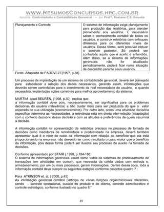 www.ResumosConcursos.hpg.com.br
  Apostila: Controladoria e Contabilidade Gerencial     – por Profª. Rosiane C.S. Gouvêa

Planejamento e Controle                         O sistema de informação exige planejamento
                                                para produção dos relatórios, para atender
                                                plenamente aos usuários. Ë necessário
                                                saber o conhecimento contábil de todos os
                                                usuários, e construir relatórios com enfoques
                                                diferentes para os diferentes níveis de
                                                usuários. Dessa forma, será possível efetuar
                                                o controle posterior. Só poderá ser
                                                controlado aquilo que é aceito e entendido.
                                                Além disso, se o sistema de informações
                                                gerenciais      não         for     atualizado
                                                periodicamente, poderá ficar numa situação
                                                de descrédito perante seus usuários.
Fonte: Adaptado de PADOVEZE(1997, p.38)

Um processo de implantação de um sistema de contabilidade gerencial, deverá ser planejado
para estabelecer a relação dos dados necessários, gerando assim, informações que
deverão serem controladas para o atendimento da real necessidade do usuário, e quando
necessário, implantadas ações corretivas para melhor aproveitamento do sistema.

MARTIM apud BEUREN, (1998, p.30) explica que:
a informação contábil deve pois, necessariamente, ser significativa para os problemas
decisórias do usuário (relevância) e não custar mais para ser produzida do que o valor
esperado de sua utilização (economicamente). Por outro lado, como uma atividade decisória
específica determina as necessidades, a relevância está em direta inter-relação (adaptação)
com o contexto decisório dessa decisão e com as atitudes e preferências de quem assumirá
a decisão.

A informação contábil na apresentação de relatórios precisos no processo de tomada de
decisões como medidores de rentabilidade e produtividade na empresa, deverá também
apresentar qual é o valor do custo da informação com relação ao benefício que ela está
proporcionando na empresa, não devendo ter como resultado o custo maior que o benefício
da informação, pois dessa forma poderá ser ilusória seu processo de auxilio na tomada de
decisões.

Conforme apresentado por STAIR ( 1998, p.184-186)
O sistema de informações gerenciais assim como todos os sistemas de processamento de
transações tem atividades em comum, que necessita da coleta dados com entrada e,
armazenamento, por um ou mais processos, geram informações. Dentro dessa ótica, toda a
informação contábil deve cumprir os seguintes estágios conforme descritos quadro 7 :

Para ATKINSON et. al. ( 2000, p.45)
As informação gerencial contábil participa de várias funções organizacionais diferentes,
sendo – controle operacional, custeio do produto e do cliente, controle administrativo e
controle estratégico, conforme ilustrado no quadro 8:”



                                           39
 