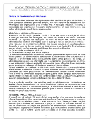 www.ResumosConcursos.hpg.com.br
  Apostila: Controladoria e Contabilidade Gerencial    – por Profª. Rosiane C.S. Gouvêa



ORIGEM DA CONTABILIDADE GERENCIAL

Com as transações ocorridas nas organizações com demandas de produtos de troca, já
eram conhecidos controles gerenciais simples, mas que atendiam as necessidades das
informações das organizações para devidos fins. A revolução industrial, ocasionou a
necessidade das organizações buscarem aperfeiçoamentos em suas informações para
melhor administração e controle dos seus negócios.

ATKINSON et. al ( 2000, p.39) descreve:
A demanda pela informação gerencial contábil pode ser relacionada aos estágios iniciais da
a revolução industrial nas tecelagens, em fabrica de armas e em outras operações
industriais. Os registros das tecelagens no início do século XIX, mostram que, os
administradores recebiam informações sobre o custo por hora de conversão de matéria –
prima ( algodão) em produtos intermediários ( fio e linha de costura) e em produtos acabados
(tecidos) e o custo por libra de produto por departamento e por funcionário. Os proprietários
usavam tais informações gerencial contábil para dois propósitos diferentes:
1 – Para controlar e melhorar a eficiência.
2 – Para decisões de preço e de mix de produtos.
Os administradores mediam a eficiência do processo que convertia o algodão bruto em fios e
tecidos prontos. Os administradores comparavam a produtividade entre os funcionários e
traçavam a produtividade deles individualmente sobre vários períodos de tempo. Os
administradores usavam essa informação para recompensar os funcionários mais produtivos
e para estabelecer metas de produção para aqueles menos eficientes. Essas informação
ajudou a manter e a melhorar a eficiência dos processos internos críticos.
Para os propósitos de tomada de decisão, a informação de custo ajudou os administradores
a determinares a determinar quanto as compras adicionais de maquinaria nova podiam ser
justificadas pela maior produtividade. Os administradores também usavam informações
sobre o custo e a lucratividade dos produtos para ajudar o salário por peça dos funcionários
e para estabelecer metas de preços para vender tecidos ou fios e, particularmente, para itens
que eram especializados e encomendados por meio de pedidos individuais.

Com a revolução industrial, nas indústrias, onde os administradores necessitavam de
receber informações detalhadas dos custos dos diversos produtos, de departamentos, e de
funcionários, aumentou a demanda de utilização e aplicação de métodos e técnicas para
fornecer informação da contabilidade gerencial para o melhor controle e a eficiência e
decisão dos preços dos produtos.

JOHNSON e KAPLAN (1993, p.6) descrevem:
A emergência, há mais de 150 anos, de tais organizações criou uma nova demanda por
informações contábeis. Com os processos de transformações – antes supridas, a um preço,
por trocas de mercadorias – passando a ser executados dentro das organizações, surgiu a
demanda por indicadores para determinar o “preço” do produto de operações internas. Na
falta de informações de preços dos processos de transformações ocorrendo dentro da
organizações, os proprietários criaram indicadores que sintetizassem a eficiência com a qual
a mão – de – obra e matéria – prima eram convertidas em produtos acabados, indicadores


                                            4
 