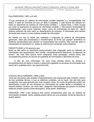www.ResumosConcursos.hpg.com.br
  Apostila: Controladoria e Contabilidade Gerencial    – por Profª. Rosiane C.S. Gouvêa



Para PADOVEZE,( 1997, p.41-42)

“O que caracteriza um sistema de informações contábil integrado é a ‘navegabilidade’ dos
dados. A partir do momento em que um dado é coletado(...), este deverá ser utilizado em
todos os segmentos do sistema de informações contábil (...). Diante disso, o dado navega
por todos os segmentos do sistema de informação contábil(...). Não haverá necessidade de
reclassificação para outros sistemas, assim, como de reintrodução do dado em algum
sistema particular de outro setor ou departamento da empresa. A informação será sempre
fornecida pelo mesmo e único sistema contábil de informação.”

Na medida em que os dados são coletados e integrados ao sistema de informações
gerenciais, estes são processados e transformados de forma que possam diversificar os
relatórios apresentados para atender as necessidades dos usuários. Não havendo assim a
necessidade de reintroduzir os dados no sistema para processar outros relatórios.

FREZATTI (2000, p.74) descreve que:
Muito se fala sobre os benefícios proporcionados pela integração entre os sistemas de
informações das organizações. Sem dúvida, comparativamente falando-se, os sistemas se
tornam tão mais úteis quanto forem integrados. Essa percepção, embora óbvia, tem
conseqüências práticas em termos de qualidade de informações e definições de erros.

      O fato de uma informação Ter uma única entrada dentro do sistema, o
compartilhamento de dados e mesmo o potencial e agilidade no processo da informação será
essencial à qualidade para o seu gerenciamento.




Conforme afirma IUDÍCIBUS, (1998, p.283),
 Uma das premissas mais simples e freqüentemente mais esquecidas pelo contador, mesmo
de boa qualidade técnica, é que os relatórios contábeis, via de regra, não são feito para
contadores, mas para gerentes dos mais variados níveis. Os níveis de gerências podem ser
identificados a partir de seu interesse em informações de caráter global e estratégico ou
setorial analítico. Existem, por outro lado, categorias intermediárias que gostam de analisar
relatórios amplos quanto à área abrangida e, ainda assim, detalhados.

PADOVEZE (1997, p.40) descreve três pontos fundamentais para que um sistema de
informações contábeis tenha validade perene dentro de uma entidade, conforme descrito no
quadro abaixo:




                                            41
 