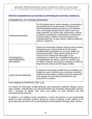 www.ResumosConcursos.hpg.com.br
  Apostila: Controladoria e Contabilidade Gerencial    – por Profª. Rosiane C.S. Gouvêa



PONTOS FUNDAMENTAIS DO SISTEMA DE INFORMAÇÃO CONTÁBIL GERENCIAL

FUNDAMENTOS DO SISTEMA DESCRIÇÃO

                                 As informações devem serem coletadas, armazenadas e
                                 processadas de forma operacional. O fundamento da
                                 operacionalidade significa que todos os que trabalham
                                 com a informação contábil, devem saber e sentir que
                                 estão operando com dados reais, significativos, práticos
                                 e objetivos; conseguidos, armazenados e processados
OPERACIONALIDADE
                                 de forma prática e objetiva. Com isso teremos uma
                                 utilização gerencial, ou seja, prática e objetiva.(relatórios
                                 práticos e objetivos)


                                 Sistema de informação integrado Quando todas as áreas
                                 necessárias para o gerenciamento da informação
                                 contábil estejam abrangidas por um único sistema de
                                 informação contábil. Todos devem utilizar-se de um
                                 mesmo e único sistema de informação. O que
INTEGRAÇÃO E                     caracteriza um sistema de contabilidade integrado é a
NAVEGABILIDADE                   “navegabilidade” dos dados, a partir do momento que
DOS DADOS                        um dado é coletado, ele deverá ser utilizado em todos os
                                 Segmentos do sistema de informação contábil.


                                 O sistema de informação contábil deve ser analisado na
                                 relação de custo x benefício para a empresa, devendo o
                                 sistema de informações contábeis gerenciais apresentar
CUSTO DA INFORMAÇÃO
                                 uma situação de custo abaixo dos benefícios que
                                 proporciona à empresa.

Fonte adaptada de PADOVEZE (1997, p.40)

Um sistema de informação contábil gerencial, para apresentar resultados eficazes, devera
seguir padrões estabelecidos com acompanhamento dos resultados obtidos pelos usuários,
para o processo de gestão, bem como uma análise do custo benefício que está
apresentando para empresa.

O relatório é um trabalho escrito semelhante a outros documentos. A sua apresentação
exterior é muito importante, portanto deverá ser sucinto e objetivo. O bom relatório é em
geral, elaborado de acordo com as necessidades de informações solicitadas pelos usuários.




                                           42
 