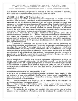 www.ResumosConcursos.hpg.com.br
  Apostila: Controladoria e Contabilidade Gerencial   – por Profª. Rosiane C.S. Gouvêa

que ofereciam melhorias para processo e produtos, e antes da assinatura de contratos,
elaborava cuidadosamente análise e estimativa dos custos envolvidos.

ATKINSON et. al. (2000, p. 46-47) também descreve:
Muitas inovações nos sentidos de contabilidade gerencial ocorreram nas décadas iniciais do
século XX para apoiarem o crescimento de empresas multidivisionais diversificadas.(...) Os
executivos de tais empresas diversificadas tinham que projetar técnicas avançadas para
coordenar as atividades operacionais de suas diferentes divisões. Essas técnicas incluíram o
orçamento operacional, um documento que projeta receitas e despesas durante o próximo
período operacional, incluindo previsões mensais de vendas, produções e despesas
operacionais, tanto quanto o orçamento de capital, um documento que autoriza aquisição de
recursos com vidas úteis de vários anos, como fábricas e equipamentos.
Talvez a mais duradoura das inovações introduzidas neste período tenha sido o
desenvolvimento da fórmula do ROI - Retorno sobre investimento (Return on Investment),
uma medida de desempenho que a empresa DuPont usou para o desempenho do
planejamento, da avaliação e do controle do lucro obtido pelos proprietários da empresa,
para os gerentes, auxiliava decidir quais suas divisões deveriam receber aporte de capital
para expandir a capacidade.
       O desafio e a oportunidade, para as organizações contemporâneas, delineadas ao
sistema de contabilidade gerencial podem e devem ser projetados em apoio às operações e
estratégia da organização. A tecnologia existe para implementar sistemas radicalmente
diferentes dos hoje em uso. O que falta é conhecimento . Mas tal conhecimento pode emergir
da experimentação e da comunicação. O espírito inovador visível há cem anos, no princípio
do movimento de administração científica, pode ser recuperado por gerentes inovadores e
pesquisadores acadêmicos comprometidos com o desenvolvimento de novos conceitos no
projeto de sistemas de contabilidade gerencial relevantes.

Com a competição no mercado e no momento de grandes mudanças com avanços no
campo social, na evolução econômica e na tecnológica mundial, e o atendimento das
exigência dos clientes tem obrigado as empresas a se manterem num constante processo de
aprimoramento e inovações com controle de informações gerenciais para os produtos e
serviços serem comercializados a um custo mais baixo possível com qualidade e satisfação
dos clientes..

Conforme definem IUDÍCIBUS e MARION (2000, p.282)
O ambiente das empresas de competitividade global é internacional e está colocando, para
os contadores e para a contabilidade, desafios e, ao mesmo tempo , oportunidade de
desenvolvimento, que podem marcar uma nova fase na evolução da contabilidade. Eis as
principais tendências, que assinalamos:
a)         Internacionalização dos mercados, com a necessidade de harmonização de
princípios contábeis em níveis supranacional.
b)         Necessidade da contabilidade de custos adequar-se, sem perder suas vantagens
comparativas de sistema de baixo custo, às novas filosofias de qualidade total,
competitividade e eficiência.
c)         Considerando que análises mais recentes têm demonstrado que o modelo
decisório e as necessidades informativas, tanto de tomadores de decisões internas à


                                            6
 